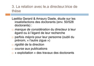 3. La relation avec le.a directeur.trice de
thèse
Laetitia Gerard & Amaury Daele, étude sur les
insatisfactions des doctorants (env. 50/528
doctorants) :
!  manque de considération du directeur à leur
égard ou à l’égard de leur recherche
!  parfois mépris pour leur personne (oubli du
prénom, « l’autre zigue »)
!  rigidité de la direction
!  course aux publications
!  « exploitation » des travaux des doctorants
 
