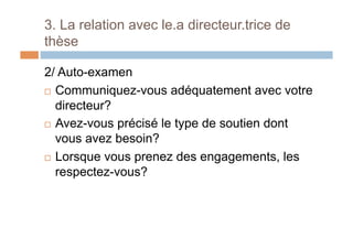 3. La relation avec le.a directeur.trice de
thèse
2/ Auto-examen
!  Communiquez-vous adéquatement avec votre
directeur?
!  Avez-vous précisé le type de soutien dont
vous avez besoin?
!  Lorsque vous prenez des engagements, les
respectez-vous?
 
