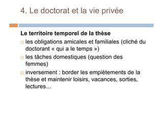 4. Le doctorat et la vie privée
Le territoire temporel de la thèse
!  les obligations amicales et familiales (cliché du
doctorant « qui a le temps »)
!  les tâches domestiques (question des
femmes)
!  inversement : border les empiètements de la
thèse et maintenir loisirs, vacances, sorties,
lectures…
 