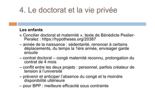 4. Le doctorat et la vie privée
Les enfants
« Concilier doctorat et maternité », texte de Bénédicte Peslier-
Peralez : https://hypotheses.org/20387
– année de la naissance : sédentarité, renoncer à certains
déplacements, du temps la 1ère année, envisager garde
ensuite
– contrat doctoral – congé maternité reconnu, prolongation du
contrat de 4 mois
– conflit entre les deux projets : personnel, parfois créateur de
tension à l’université
– prévenir et anticiper l’absence du congé et la moindre
disponibilité ultérieure
– pour BPP : meilleure efficacité sous contrainte
 