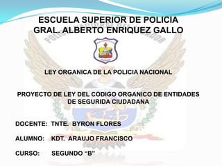 ESCUELA SUPERIOR DE POLICIA
    GRAL. ALBERTO ENRIQUEZ GALLO



         LEY ORGANICA DE LA POLICIA NACIONAL


PROYECTO DE LEY DEL CODIGO ORGANICO DE ENTIDADES
             DE SEGURIDA CIUDADANA


DOCENTE: TNTE. BYRON FLORES

ALUMNO:   KDT. ARAUJO FRANCISCO

CURSO:    SEGUNDO “B”
 