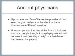 Ancient physicians
• Hippocrates and few of his contemporaries did not
seem to give credence to the idea that these
illnesses were “Divine” in nature
• However, popular theories at the time did indicate
that most people thought that epilepsy was sacred
because it was “sent by a deity” or a that demon
had entered the patient
 