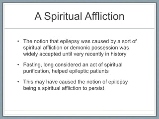 A Spiritual Affliction
• The notion that epilepsy was caused by a sort of
spiritual affliction or demonic possession was
widely accepted until very recently in history
• Fasting, long considered an act of spiritual
purification, helped epileptic patients
• This may have caused the notion of epilepsy
being a spiritual affliction to persist
 