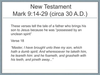 New Testament
Mark 9:14-29 (circa 30 A.D.)
These verses tell the tale of a father who brings his
son to Jesus because he was “possessed by an
unclean spirit”
Verse 18
“Master, I have brought unto thee my son, which
hath a dumb spirit; And wheresoever he taketh him,
he teareth him: and he foameth, and gnasheth with
his teeth, and pineth away...”
 