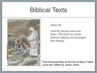 Biblical Texts
• (Jesus picture) Verse 29
“And he (Jesus) said unto
them, This kind can come
forth by nothing, but by prayer
and fasting.”
"The Possessed Boy at the Foot of Mount Tabor”
(circa late 1890s) by James Tissot
 