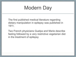 Modern Day
The first published medical literature regarding
dietary manipulation in epilepsy was published in
1911.
Two French physicians Guelpa and Marie describe
fasting followed by a very restrictive vegetarian diet
in the treatment of epilepsy
 