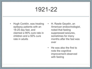 1921-22
• Hugh Conklin, was treating
epilepsy patients with an
18-25 day fast, and
claimed a 90% cure rate in
children and a 50% cure
rate in adults
• H. Rawle Geyelin, an
American endocrinologist,
noted that fasting
suppressed seizures,
sometimes for many
months after the fast was
over
• He was also the first to
note the cognitive
improvement observed
with fasting
 
