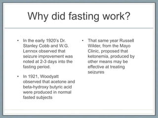 Why did fasting work?
• In the early 1920’s Dr.
Stanley Cobb and W.G.
Lennox observed that
seizure improvement was
noted at 2-3 days into the
fasting period.
• In 1921, Woodyatt
observed that acetone and
beta-hydroxy butyric acid
were produced in normal
fasted subjects
• That same year Russell
Wilder, from the Mayo
Clinic, proposed that
ketonemia, produced by
other means may be
effective at treating
seizures
 