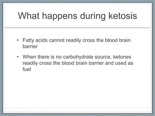 What happens during ketosis
• Fatty acids cannot readily cross the blood brain
barrier
• When there is no carbohydrate source, ketones
readily cross the blood brain barrier and used as
fuel
 