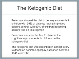 The Ketogenic Diet
• Peterman showed the diet to be very successful in
children with 95% of patients having improved
seizure control, with 60% of children becoming
seizure free on this regimen
• Peterman was also the first to observe the
cognitive improvements in children on the
ketogenic diet
• The ketogenic diet was described in almost every
textbook on pediatric epilepsy published between
1941 and 1980
 