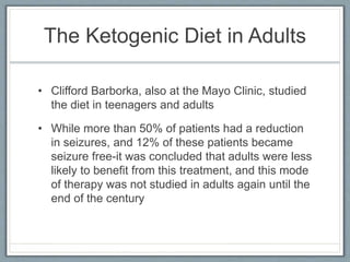 The Ketogenic Diet in Adults
• Clifford Barborka, also at the Mayo Clinic, studied
the diet in teenagers and adults
• While more than 50% of patients had a reduction
in seizures, and 12% of these patients became
seizure free-it was concluded that adults were less
likely to benefit from this treatment, and this mode
of therapy was not studied in adults again until the
end of the century
 