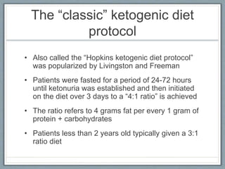 The “classic” ketogenic diet
protocol
• Also called the “Hopkins ketogenic diet protocol”
was popularized by Livingston and Freeman
• Patients were fasted for a period of 24-72 hours
until ketonuria was established and then initiated
on the diet over 3 days to a “4:1 ratio” is achieved
• The ratio refers to 4 grams fat per every 1 gram of
protein + carbohydrates
• Patients less than 2 years old typically given a 3:1
ratio diet
 