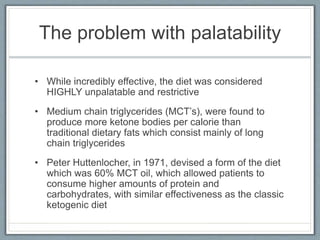 The problem with palatability
• While incredibly effective, the diet was considered
HIGHLY unpalatable and restrictive
• Medium chain triglycerides (MCT’s), were found to
produce more ketone bodies per calorie than
traditional dietary fats which consist mainly of long
chain triglycerides
• Peter Huttenlocher, in 1971, devised a form of the diet
which was 60% MCT oil, which allowed patients to
consume higher amounts of protein and
carbohydrates, with similar effectiveness as the classic
ketogenic diet
 