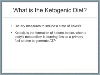What is the Ketogenic Diet?
• Dietary measures to induce a state of ketosis
• Ketosis is the formation of ketone bodies when a
body’s metabolism is burning fats as a primary
fuel source to generate ATP
 