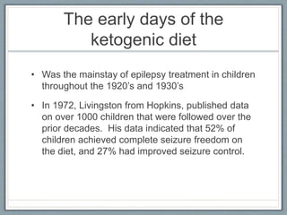 The early days of the
ketogenic diet
• Was the mainstay of epilepsy treatment in children
throughout the 1920’s and 1930’s
• In 1972, Livingston from Hopkins, published data
on over 1000 children that were followed over the
prior decades. His data indicated that 52% of
children achieved complete seizure freedom on
the diet, and 27% had improved seizure control.
 