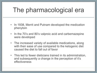 The pharmacological era
• In 1938, Merrit and Putnam developed the medication
phenytoin
• In the 70’s and 80’s valproic acid and carbemazepine
were developed
• The increased variety of available medications, along
with their ease of use compared to the ketogenic diet
caused the diet to fall out of favor
• This led to fewer dieticians trained in its administration,
and subsequently a change in the perception of it’s
effectiveness
 