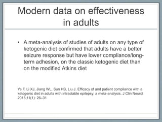 Modern data on effectiveness
in adults
• A meta-analysis of studies of adults on any type of
ketogenic diet confirmed that adults have a better
seizure response but have lower compliance/long-
term adhesion, on the classic ketogenic diet than
on the modified Atkins diet
Ye F, Li XJ, Jiang WL, Sun HB, Liu J. Efficacy of and patient compliance with a
ketogenic diet in adults with intractable epilepsy: a meta-analysis. J Clin Neurol
2015;11(1): 26–31
 