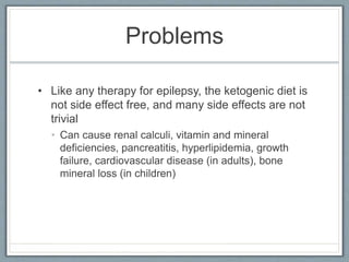 Problems
• Like any therapy for epilepsy, the ketogenic diet is
not side effect free, and many side effects are not
trivial
• Can cause renal calculi, vitamin and mineral
deficiencies, pancreatitis, hyperlipidemia, growth
failure, cardiovascular disease (in adults), bone
mineral loss (in children)
 