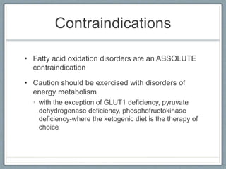 Contraindications
• Fatty acid oxidation disorders are an ABSOLUTE
contraindication
• Caution should be exercised with disorders of
energy metabolism
• with the exception of GLUT1 deficiency, pyruvate
dehydrogenase deficiency, phosphofructokinase
deficiency-where the ketogenic diet is the therapy of
choice
 