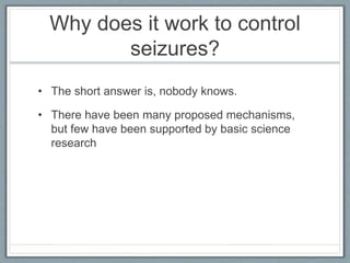 Why does it work to control
seizures?
• The short answer is, nobody knows.
• There have been many proposed mechanisms,
but few have been supported by basic science
research
 