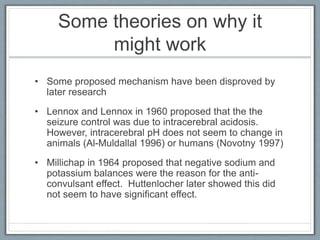 Some theories on why it
might work
• Some proposed mechanism have been disproved by
later research
• Lennox and Lennox in 1960 proposed that the the
seizure control was due to intracerebral acidosis.
However, intracerebral pH does not seem to change in
animals (Al-Muldallal 1996) or humans (Novotny 1997)
• Millichap in 1964 proposed that negative sodium and
potassium balances were the reason for the anti-
convulsant effect. Huttenlocher later showed this did
not seem to have significant effect.
 