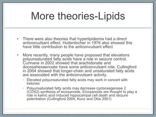 More theories-Lipids
• There were also theories that hyperlipidemia had a direct
anticonvulsant effect. Huttenlocher in 1976 also showed this
have little contribution to the anticonvulsant effect
• More recently, many people have proposed that elevations
polyunsaturated fatty acids have a role in seizure control.
Cunnane in 2002 showed that arachidonate and
docosahexaenoate have some anticonvulsant role. Cullingford
in 2004 showed that longer-chain and unsaturated fatty acids
are associated with the anticonvulsant activity.
• Elevated polyunsaturated fatty acids may work in concert with
ketones
• Polyunsaturated fatty acids may decrease cyclooxegenase 2
(COX2) synthesis of eicosanoids. Eicosanoids are thought to play a
role in kainic acid induced hippocampal cell death and seizure
potentiation (Cullingford 2004, Kunz and Oliw 2001)
 