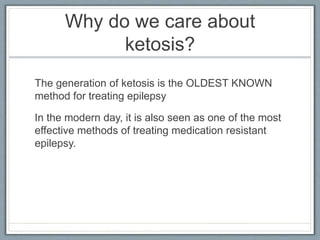 Why do we care about
ketosis?
The generation of ketosis is the OLDEST KNOWN
method for treating epilepsy
In the modern day, it is also seen as one of the most
effective methods of treating medication resistant
epilepsy.
 