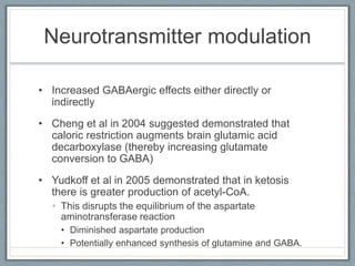 Neurotransmitter modulation
• Increased GABAergic effects either directly or
indirectly
• Cheng et al in 2004 suggested demonstrated that
caloric restriction augments brain glutamic acid
decarboxylase (thereby increasing glutamate
conversion to GABA)
• Yudkoff et al in 2005 demonstrated that in ketosis
there is greater production of acetyl-CoA.
• This disrupts the equilibrium of the aspartate
aminotransferase reaction
• Diminished aspartate production
• Potentially enhanced synthesis of glutamine and GABA.
 