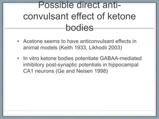 Possible direct anti-
convulsant effect of ketone
bodies
• Acetone seems to have anticonvulsant effects in
animal models (Keith 1933, Likhodii 2003)
• In vitro ketone bodies potentiate GABAA-mediated
inhibitory post-synaptic potentials in hippocampal
CA1 neurons (Ge and Neisen 1998)
 