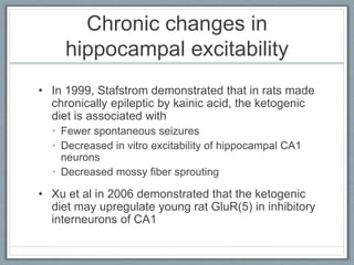 Chronic changes in
hippocampal excitability
• In 1999, Stafstrom demonstrated that in rats made
chronically epileptic by kainic acid, the ketogenic
diet is associated with
• Fewer spontaneous seizures
• Decreased in vitro excitability of hippocampal CA1
neurons
• Decreased mossy fiber sprouting
• Xu et al in 2006 demonstrated that the ketogenic
diet may upregulate young rat GluR(5) in inhibitory
interneurons of CA1
 