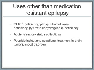 Uses other than medication
resistant epilepsy
• GLUT1 deficiency, phosphofructokinase
deficiency, pyruvate dehydrogenase deficiency
• Acute refractory status epilepticus
• Possible indications as adjunct treatment in brain
tumors, mood disorders
 