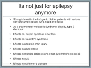 Its not just for epilepsy
anymore
• Strong interest in the ketogenic diet for patients with various
cancers/tumors (brain, lung, head and neck)
• As a treatment for metabolic syndrome, obesity, type 2
diabetes
• Effects on autism spectrum disorders
• Effects on Tourette's syndrome
• Effects in pediatric brain injury
• Effects in acute stroke
• Effects in multiple sclerosis and other autoimmune diseases
• Effects in ALS
• Effects in Alzheimer’s disease
 