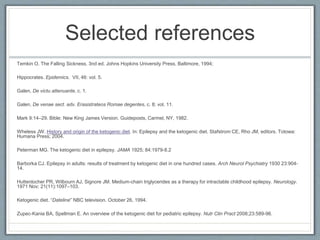 Selected references
Temkin O. The Falling Sickness, 3nd ed. Johns Hopkins University Press, Baltimore, 1994;
Hippocrates. Epidemics. VII, 46: vol. 5.
Galen, De victu attenuante, c. 1.
Galen, De venae sect. adv. Erasistrateos Romae degentes, c. 8; vol. 11.
Mark 9:14–29. Bible: New King James Version. Guideposts, Carmel, NY, 1982.
Wheless JW. History and origin of the ketogenic diet. In: Epilepsy and the ketogenic diet. Stafstrom CE, Rho JM, editors. Totowa:
Humana Press; 2004.
Peterman MG. The ketogenic diet in epilepsy. JAMA 1925; 84:1979-8.2
Barborka CJ. Epilepsy in adults: results of treatment by ketogenic diet in one hundred cases. Arch Neurol Psychiatry 1930 23:904-
14.
Huttenlocher PR, Wilbourn AJ, Signore JM. Medium-chain triglycerides as a therapy for intractable childhood epilepsy. Neurology.
1971 Nov; 21(11):1097–103.
Ketogenic diet. “Dateline” NBC television. October 26, 1994.
Zupec-Kania BA, Spellman E. An overview of the ketogenic diet for pediatric epilepsy. Nutr Clin Pract 2008;23:589-96.
 