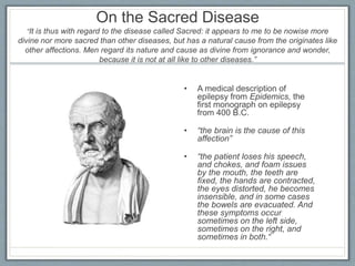 On the Sacred Disease
“It is thus with regard to the disease called Sacred: it appears to me to be nowise more
divine nor more sacred than other diseases, but has a natural cause from the originates like
other affections. Men regard its nature and cause as divine from ignorance and wonder,
because it is not at all like to other diseases.”
• A medical description of
epilepsy from Epidemics, the
first monograph on epilepsy
from 400 B.C.
• “the brain is the cause of this
affection”
• “the patient loses his speech,
and chokes, and foam issues
by the mouth, the teeth are
fixed, the hands are contracted,
the eyes distorted, he becomes
insensible, and in some cases
the bowels are evacuated. And
these symptoms occur
sometimes on the left side,
sometimes on the right, and
sometimes in both.“
 