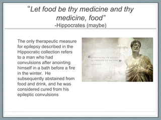 “Let food be thy medicine and thy
medicine, food”
-Hippocrates (maybe)
The only therapeutic measure
for epilepsy described in the
Hippocratic collection refers
to a man who had
convulsions after anointing
himself in a bath before a fire
in the winter. He
subsequently abstained from
food and drink, and he was
considered cured from his
epileptic convulsions
 