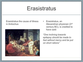 Erasistratus
Erasistratus the cause of illness
in Antiochus
• Erasistratus, an
Alexandrian physician (3rd
century BC), is credited to
have said:
“One inclining towards
epilepsy should be made to
fast without mercy and be put
on short rations”
 