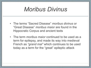 Moribus Divinus
• The terms “Sacred Disease” moribus divinus or
“Great Disease” moribus maior are found in the
Hippocratic Corpus and ancient texts
• The term moribus maior continued to be used as a
term for epilepsy, and made its way into medieval
French as “grand mal” which continues to be used
today as a term for the “great” epileptic attack
 