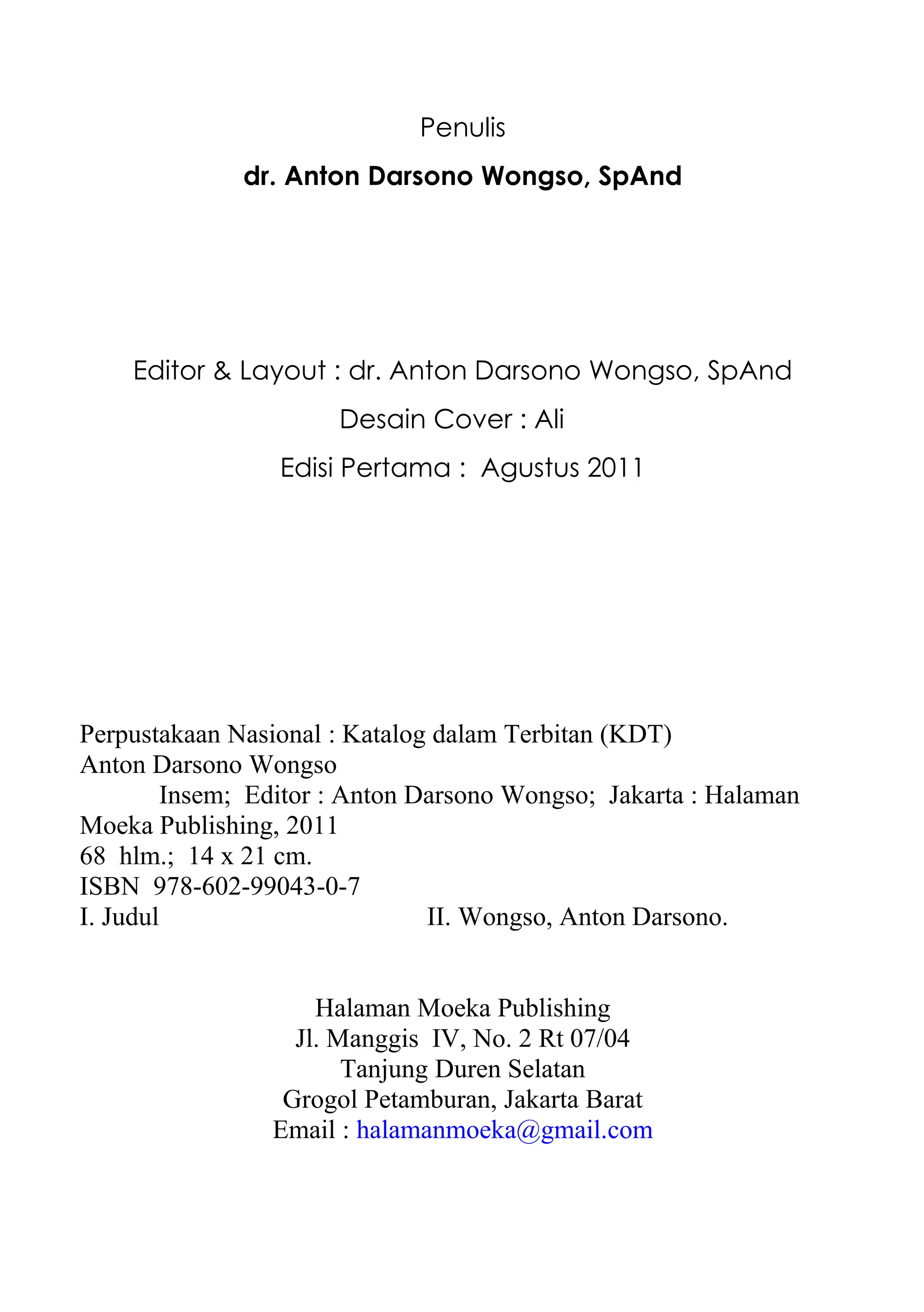 Penulis
              dr. Anton Darsono Wongso, SpAnd




    Editor & Layout : dr. Anton Darsono Wongso, SpAnd
                      Desain Cover : Ali
                 Edisi Pertama : Agustus 2011




Perpustakaan Nasional : Katalog dalam Terbitan (KDT)
Anton Darsono Wongso
        Insem; Editor : Anton Darsono Wongso; Jakarta : Halaman
Moeka Publishing, 2011
68 hlm.; 14 x 21 cm.
ISBN 978-602-99043-0-7
I. Judul                       II. Wongso, Anton Darsono.


                    Halaman Moeka Publishing
                  Jl. Manggis IV, No. 2 Rt 07/04
                       Tanjung Duren Selatan
                 Grogol Petamburan, Jakarta Barat
                Email : halamanmoeka@gmail.com
 
