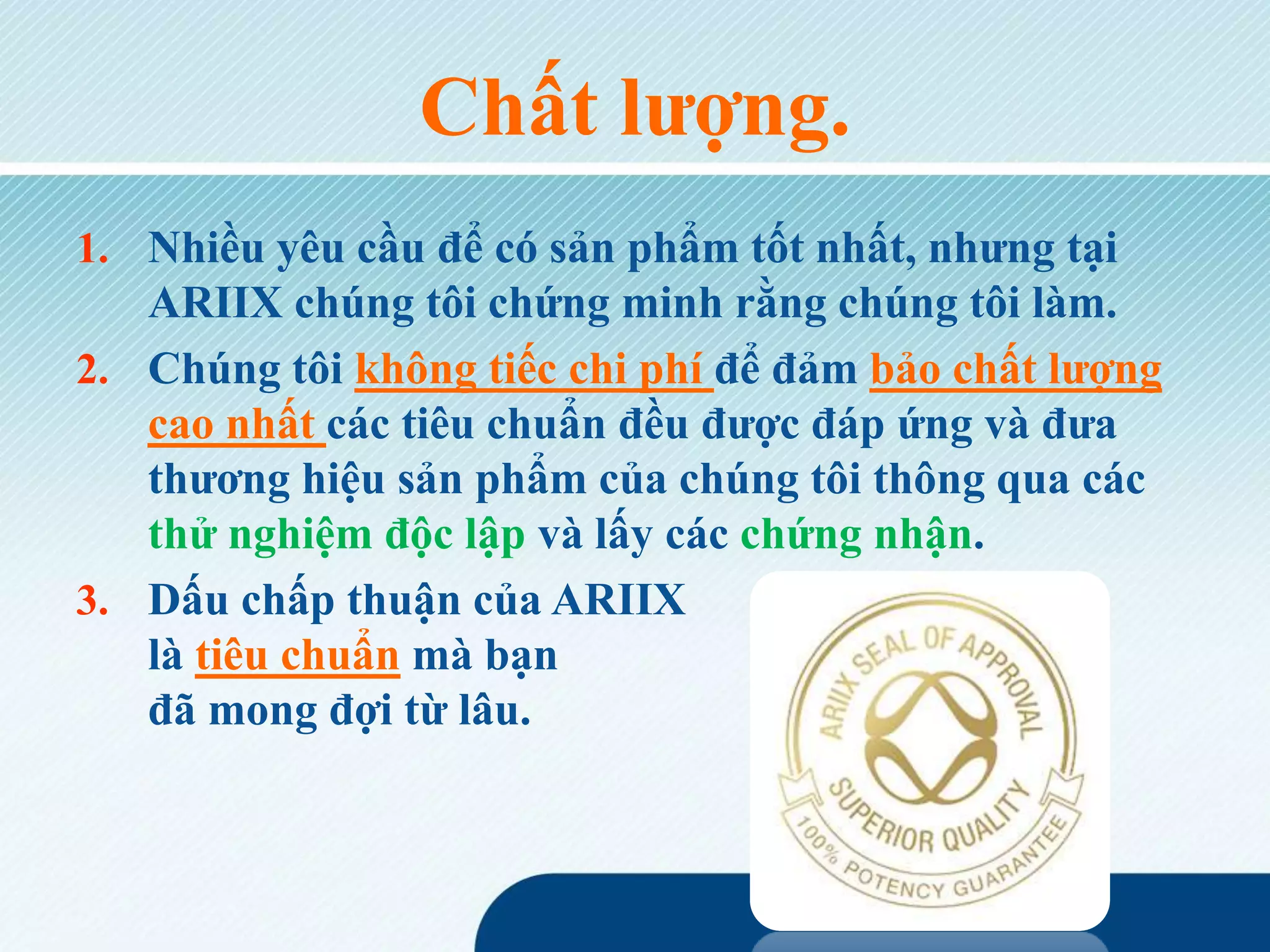 Chất lượng.
1. Nhiều yêu cầu để có sản phẩm tốt nhất, nhưng tại
ARIIX chúng tôi chứng minh rằng chúng tôi làm.
2. Chúng tôi không tiếc chi phí để đảm bảo chất lượng
cao nhất các tiêu chuẩn đều được đáp ứng và đưa
thương hiệu sản phẩm của chúng tôi thông qua các
thử nghiệm độc lập và lấy các chứng nhận.
3. Dấu chấp thuận của ARIIX
là tiêu chuẩn mà bạn
đã mong đợi từ lâu.
 
