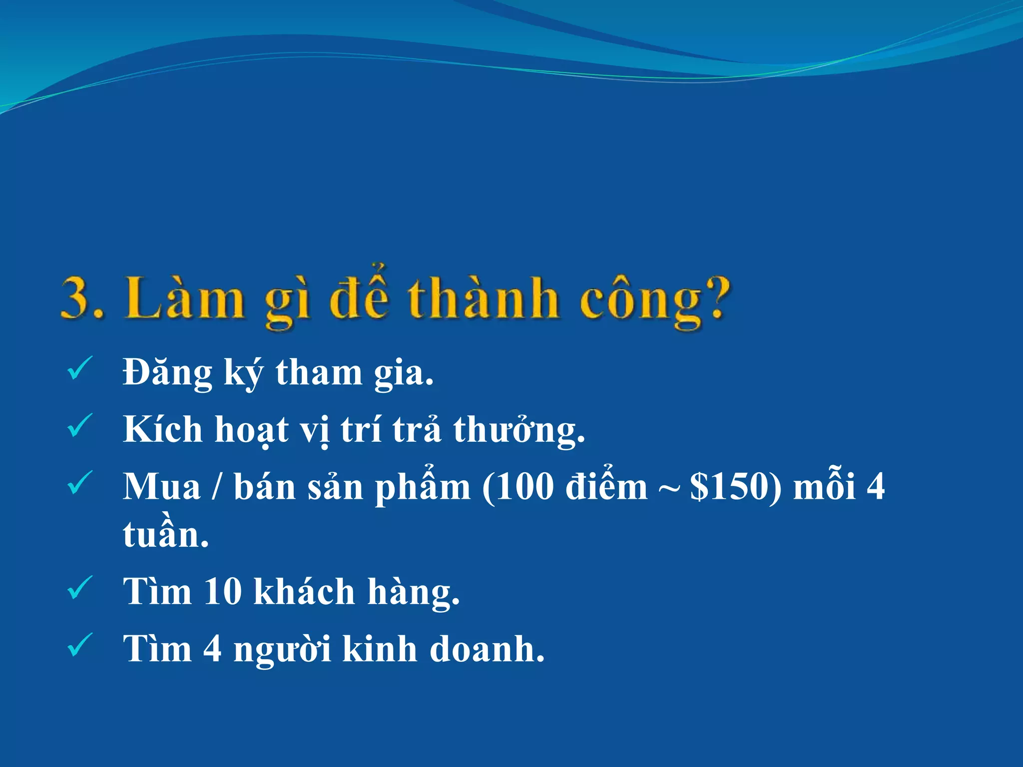  Đăng ký tham gia.
 Kích hoạt vị trí trả thưởng.
 Mua / bán sản phẩm (100 điểm ~ $150) mỗi 4
tuần.
 Tìm 10 khách hàng.
 Tìm 4 người kinh doanh.
 