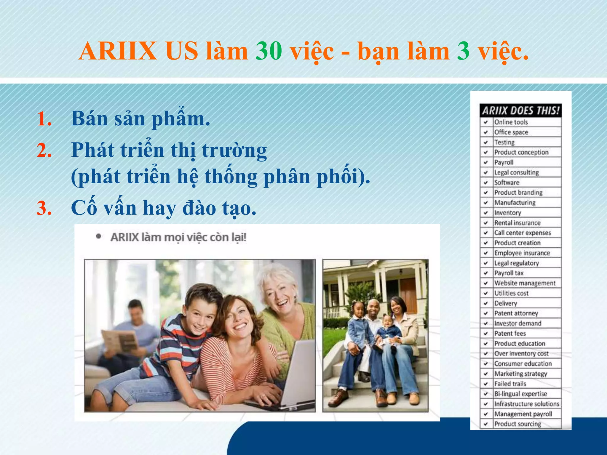 ARIIX US làm 30 việc - bạn làm 3 việc.
1. Bán sản phẩm.
2. Phát triển thị trường
(phát triển hệ thống phân phối).
3. Cố vấn hay đào tạo.
 