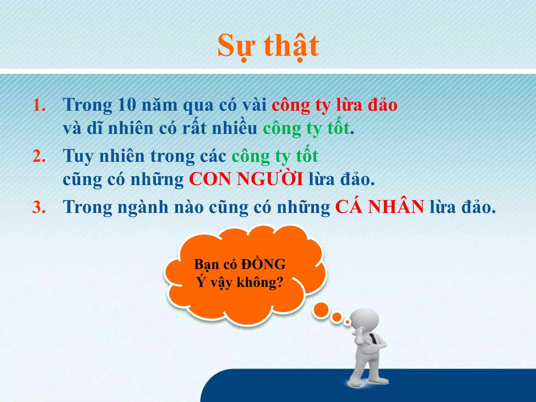 Sự thật
1. Trong 10 năm qua có vài công ty lừa đảo
và dĩ nhiên có rất nhiều công ty tốt.
2. Tuy nhiên trong các công ty tốt
cũng có những CON NGƯỜI lừa đảo.
3. Trong ngành nào cũng có những CÁ NHÂN lừa đảo.
Bạn có ĐỒNG
Ý vậy không?
 