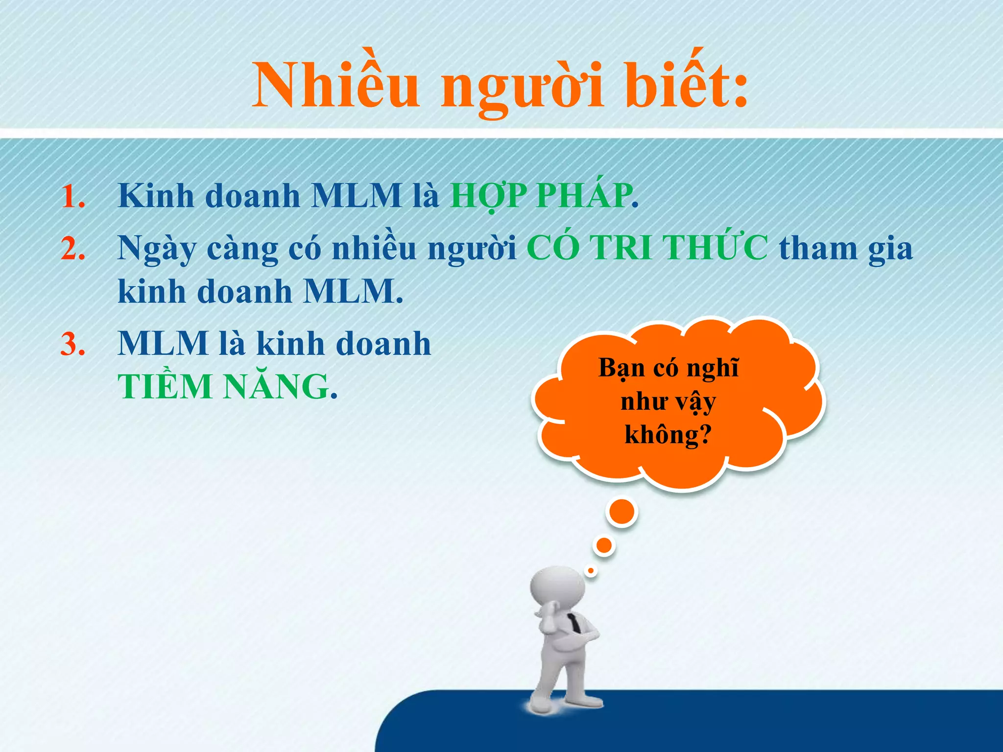 Nhiều người biết:
1. Kinh doanh MLM là HỢP PHÁP.
2. Ngày càng có nhiều người CÓ TRI THỨC tham gia
kinh doanh MLM.
3. MLM là kinh doanh
TIỀM NĂNG.
Bạn có nghĩ
như vậy
không?
 
