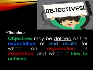 Therefore,
Objectives may be defined as the
expectation of end results for
which an organisation is
established and which it tries to
achieve.
 