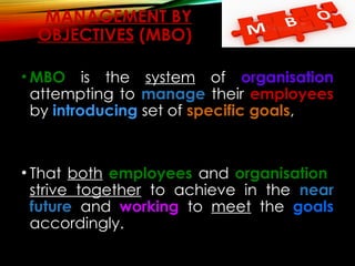 MANAGEMENT BY
OBJECTIVES (MBO)
• MBO is the system of organisation
attempting to manage their employees
by introducing set of specific goals,
• That both employees and organisation
strive together to achieve in the near
future and working to meet the goals
accordingly.
 