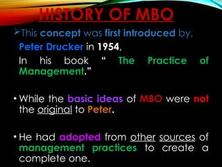 HISTORY OF MBO
This concept was first introduced by,
Peter Drucker in 1954,
In his book “ The Practice of
Management.”
• While the basic ideas of MBO were not
the original to Peter.
• He had adopted from other sources of
management practices to create a
complete one.
 