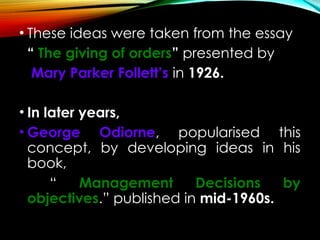 • These ideas were taken from the essay
“ The giving of orders” presented by
Mary Parker Follett’s in 1926.
• In later years,
• George Odiorne, popularised this
concept, by developing ideas in his
book,
“ Management Decisions by
objectives.” published in mid-1960s.
 