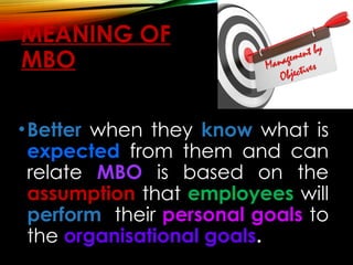 MEANING OF
MBO
•Better when they know what is
expected from them and can
relate MBO is based on the
assumption that employees will
perform their personal goals to
the organisational goals.
 
