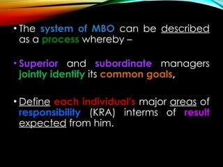 • The system of MBO can be described
as a process whereby –
• Superior and subordinate managers
jointly identify its common goals,
• Define each individual's major areas of
responsibility (KRA) interms of result
expected from him.
 