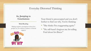 6a. Jumping to
Conclusions Your friend is preoccupied and you don't
bother to find out why. You're thinking:
• "She thinks I'm exaggerating again."
• "He still hasn't forgiven me for telling
Fred about his illness."
Mind-Reading
Making negative assumptions about how
people see you without evidence or factual
support.
Everyday Distorted Thinking
 